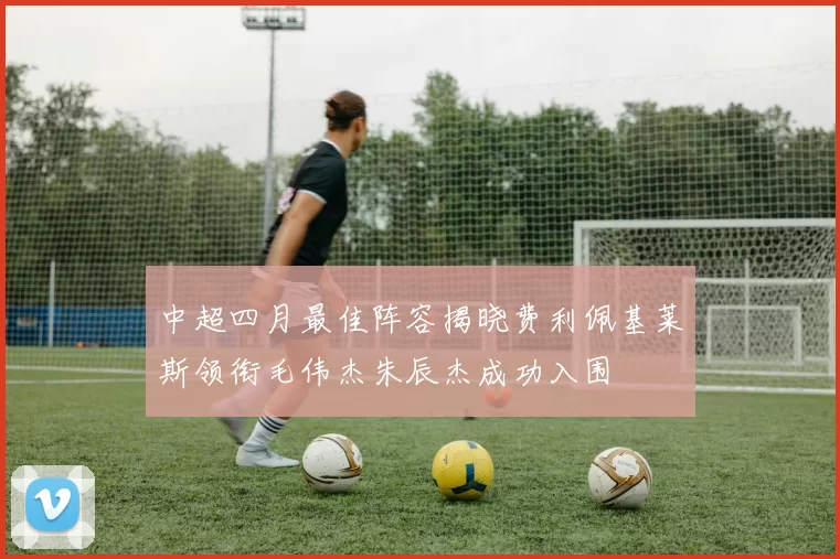 中超四月最佳阵容揭晓费利佩基莱斯领衔毛伟杰朱辰杰成功入围