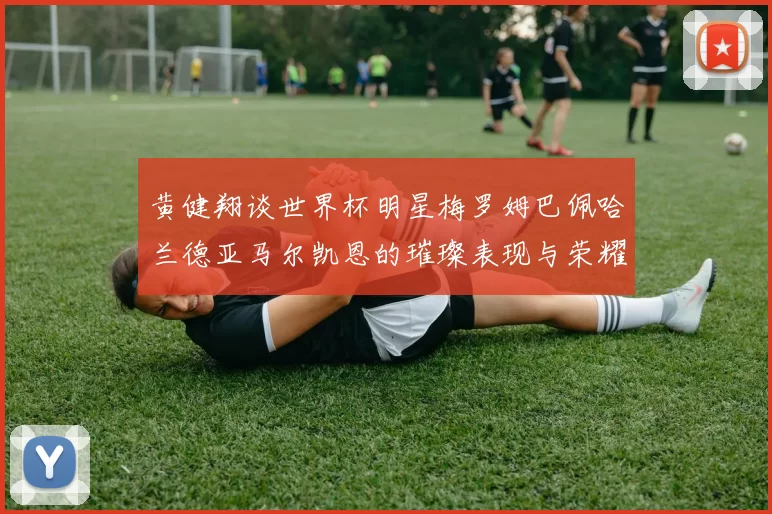 黄健翔谈世界杯明星梅罗姆巴佩哈兰德亚马尔凯恩的璀璨表现与荣耀时刻