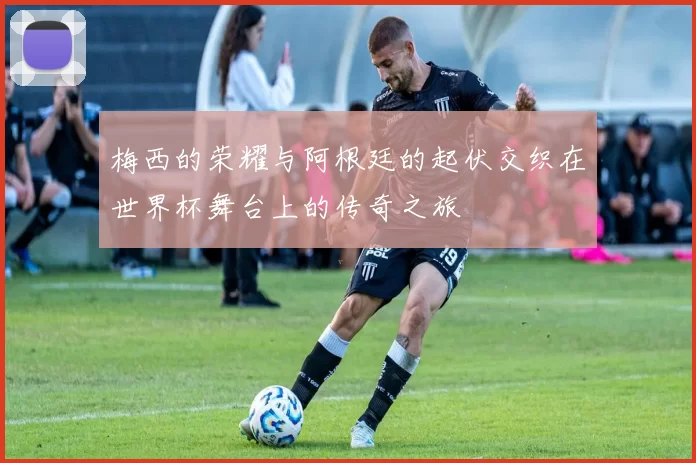 梅西的荣耀与阿根廷的起伏交织在世界杯舞台上的传奇之旅