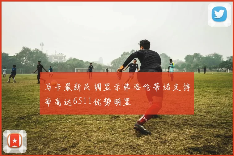 马卡最新民调显示弗洛伦蒂诺支持率高达6511优势明显