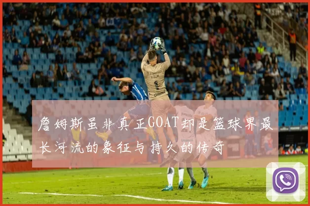 詹姆斯虽非真正GOAT却是篮球界最长河流的象征与持久的传奇