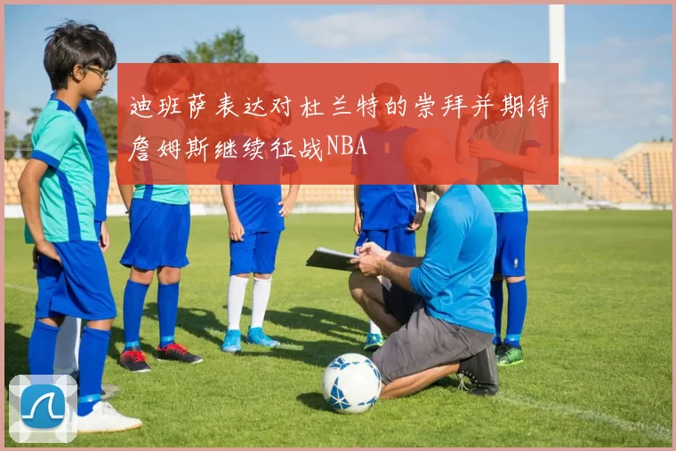 迪班萨表达对杜兰特的崇拜并期待詹姆斯继续征战NBA