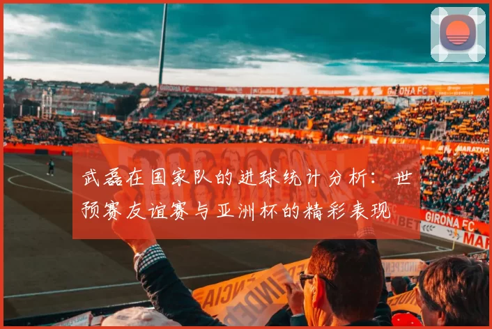 武磊在国家队的进球统计分析：世预赛友谊赛与亚洲杯的精彩表现