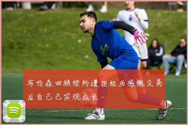 布伦森回顾续约遭拒经历感慨交易后自己已实现成长