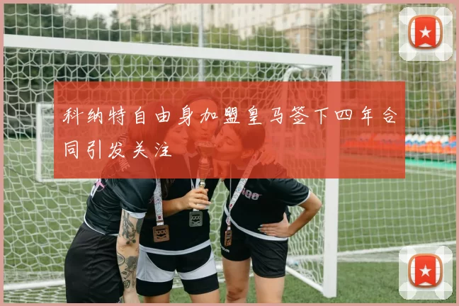 科纳特自由身加盟皇马签下四年合同引发关注