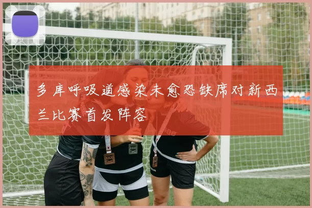 多库呼吸道感染未愈恐缺席对新西兰比赛首发阵容