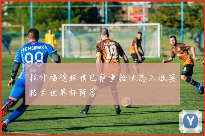 拉什福德租借巴萨重拾状态入选英格兰世界杯阵容