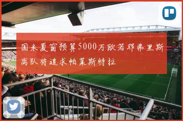 国米夏窗预算5000万欧若邓弗里斯离队将追求帕莱斯特拉