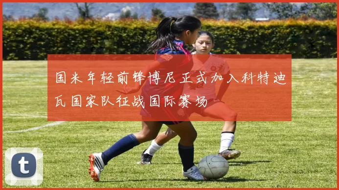国米年轻前锋博尼正式加入科特迪瓦国家队征战国际赛场