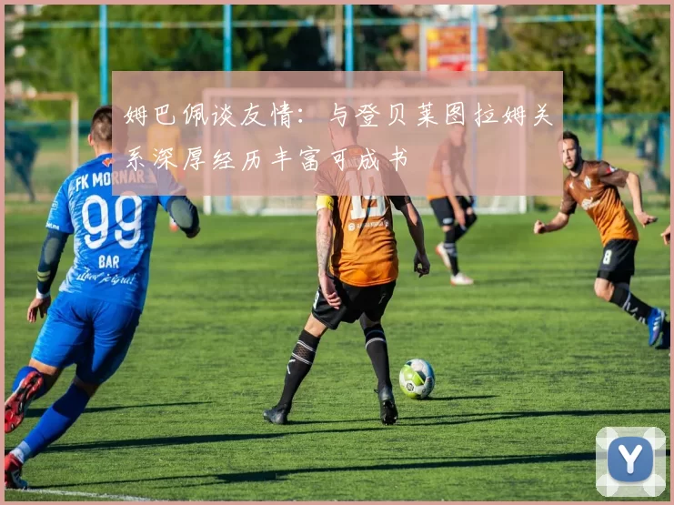 姆巴佩谈友情：与登贝莱图拉姆关系深厚经历丰富可成书
