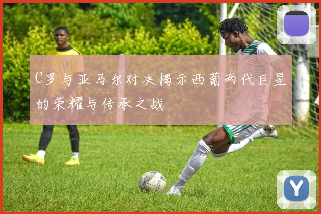C罗与亚马尔对决揭示西葡两代巨星的荣耀与传承之战
