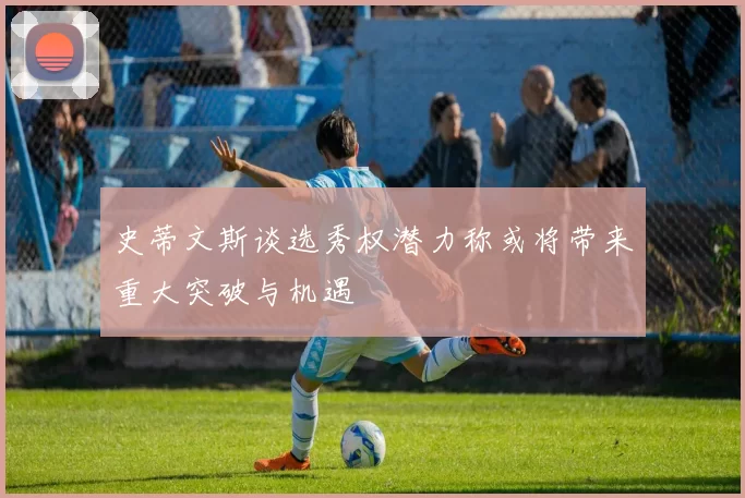 史蒂文斯谈选秀权潜力称或将带来重大突破与机遇