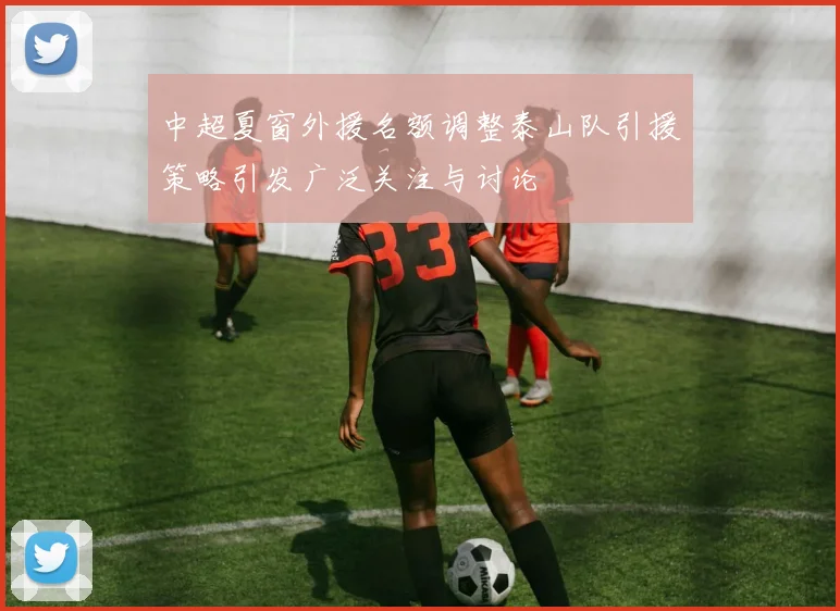 中超夏窗外援名额调整泰山队引援策略引发广泛关注与讨论