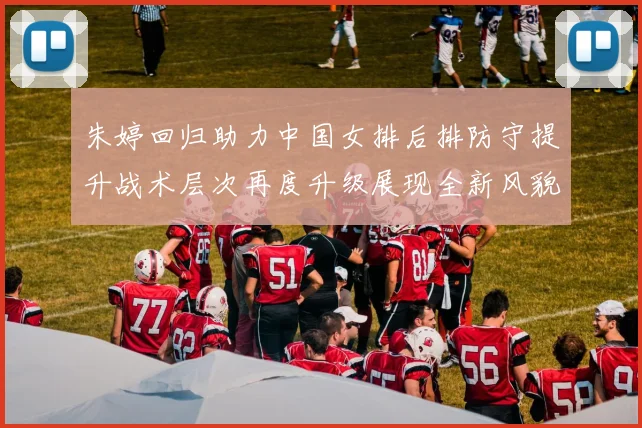 朱婷回归助力中国女排后排防守提升战术层次再度升级展现全新风貌
